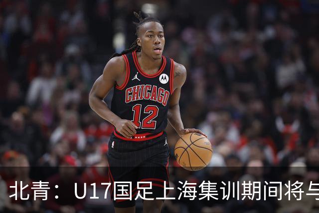 北青：U17国足上海集训期间将与海港U20热身，以敲定主力框架