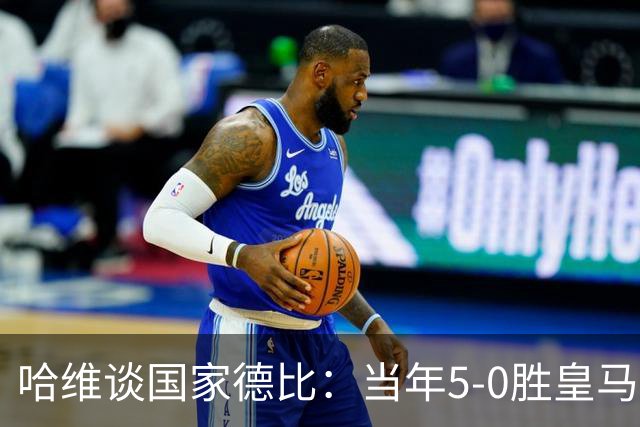 哈维谈国家德比：当年5-0胜皇马比6-2更完美