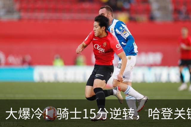 大爆冷！骑士15分逆转，哈登关键救赎，麦丹六犯驱逐，华子空砍47分