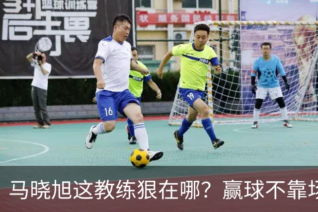 马晓旭这教练狠在哪？赢球不靠场面好看，靠的是“不要脸的技术”