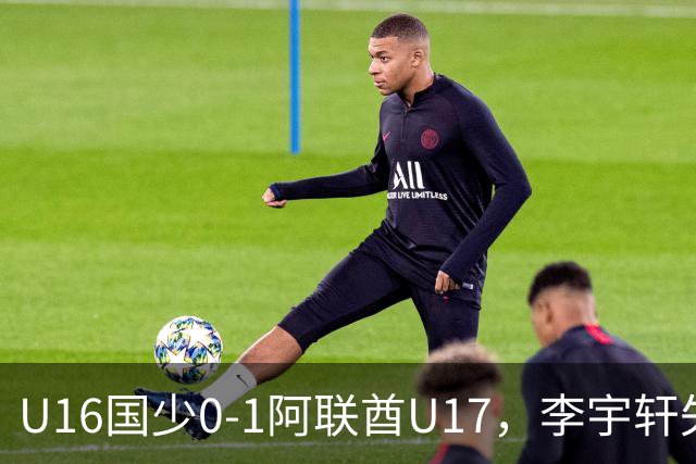 U16国少0-1阿联酋U17，李宇轩失良机，吴比乐禁区内遭肘击未判